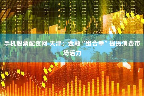 手机股票配资网 天津：金融“组合拳”提振消费市场活力