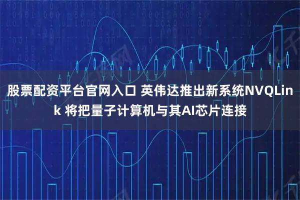 股票配资平台官网入口 英伟达推出新系统NVQLink 将把量子计算机与其AI芯片连接