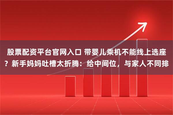 股票配资平台官网入口 带婴儿乘机不能线上选座？新手妈妈吐槽太折腾：给中间位，与家人不同排