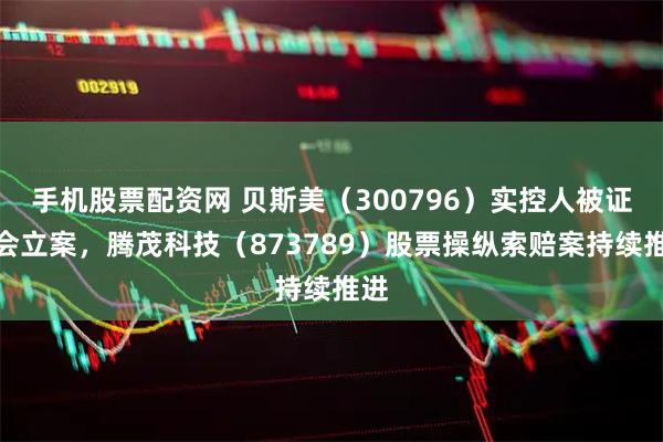 手机股票配资网 贝斯美（300796）实控人被证监会立案，腾茂科技（873789）股票操纵索赔案持续推进