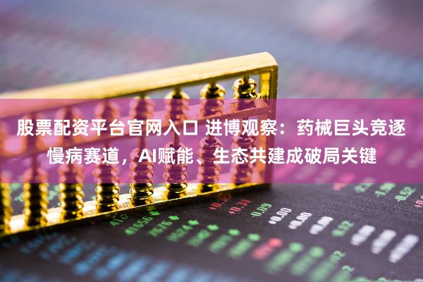 股票配资平台官网入口 进博观察：药械巨头竞逐慢病赛道，AI赋能、生态共建成破局关键