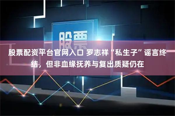 股票配资平台官网入口 罗志祥“私生子”谣言终结，但非血缘抚养与复出质疑仍在