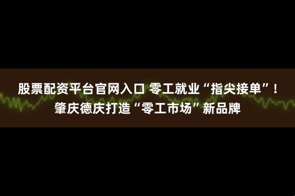股票配资平台官网入口 零工就业“指尖接单”！肇庆德庆打造“零工市场”新品牌
