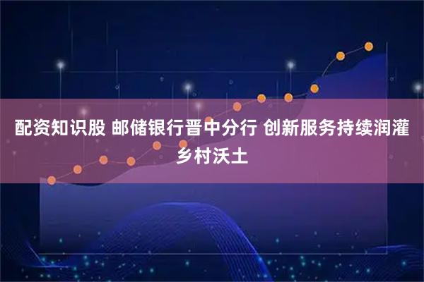 配资知识股 邮储银行晋中分行 创新服务持续润灌乡村沃土