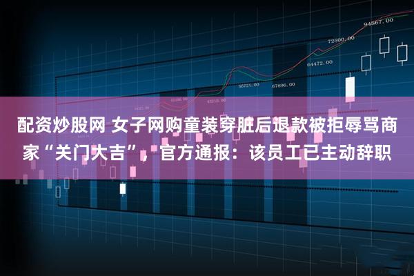 配资炒股网 女子网购童装穿脏后退款被拒辱骂商家“关门大吉”，官方通报：该员工已主动辞职