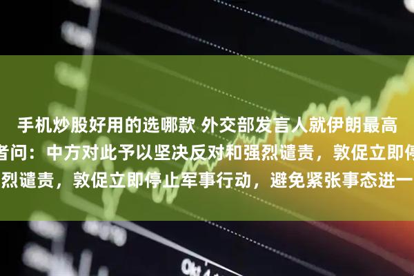 手机炒股好用的选哪款 外交部发言人就伊朗最高领袖哈梅内伊遇害答记者问：中方对此予以坚决反对和强烈谴责，敦促立即停止军事行动，避免紧张事态进一步升级