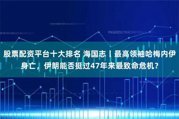 股票配资平台十大排名 海国志丨最高领袖哈梅内伊身亡，伊朗能否挺过47年来最致命危机？