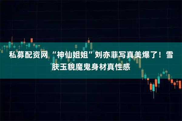 私募配资网 “神仙姐姐”刘亦菲写真美爆了！雪肤玉貌魔鬼身材真性感