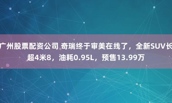 广州股票配资公司 奇瑞终于审美在线了，全新SUV长超4米8，油耗0.95L，预售13.99万