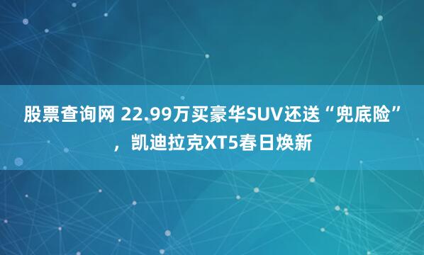 股票查询网 22.99万买豪华SUV还送“兜底险”，凯迪拉克XT5春日焕新